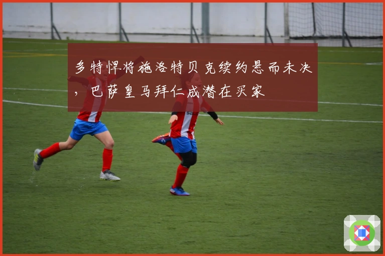 多特悍将施洛特贝克续约悬而未决，巴萨皇马拜仁成潜在买家