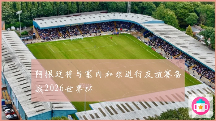 阿根廷将与塞内加尔进行友谊赛备战2026世界杯