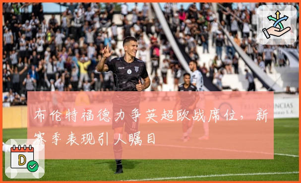 布伦特福德力争英超欧战席位，新赛季表现引人瞩目