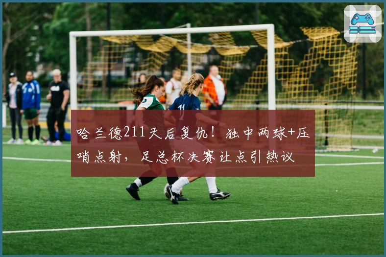 哈兰德211天后复仇！独中两球+压哨点射，足总杯决赛让点引热议