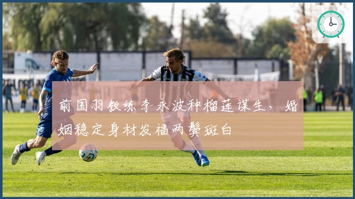 前国羽教练李永波种榴莲谋生，婚姻稳定身材发福两鬓斑白