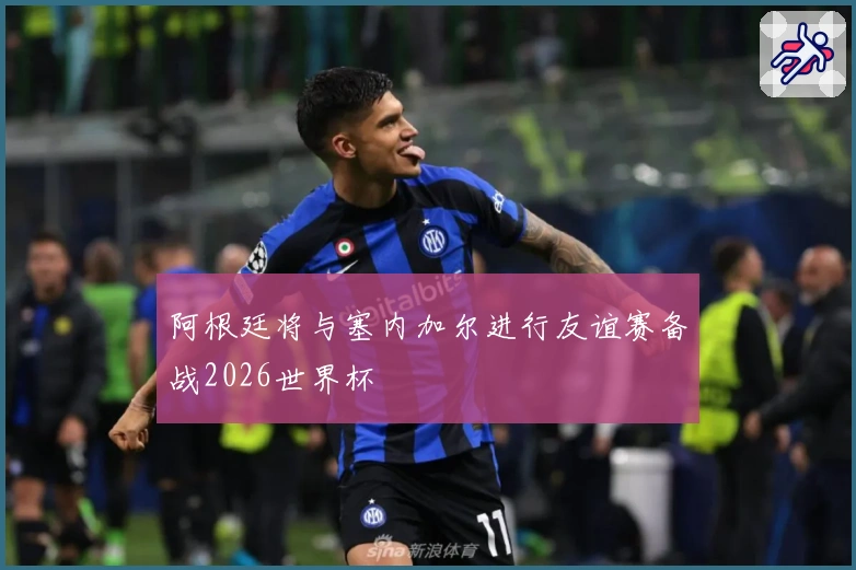 阿根廷将与塞内加尔进行友谊赛备战2026世界杯