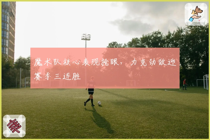 魔术队核心表现抢眼，力克劲敌迎赛季三连胜