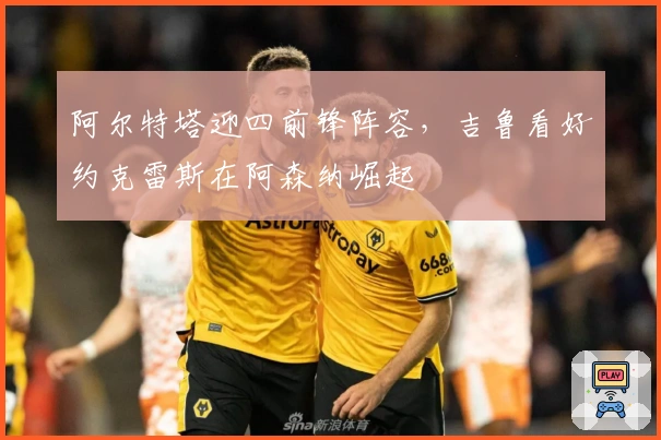 阿尔特塔迎四前锋阵容，吉鲁看好约克雷斯在阿森纳崛起