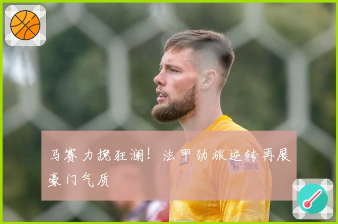 马赛力挽狂澜！法甲劲旅逆转再展豪门气质