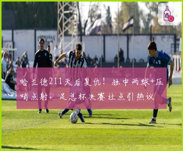 哈兰德211天后复仇！独中两球+压哨点射，足总杯决赛让点引热议