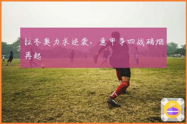 拉齐奥力求逆袭，意甲争四战硝烟再起